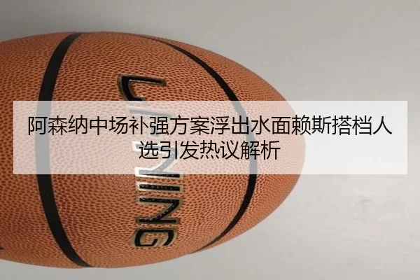 阿森纳中场补强方案浮出水面赖斯搭档人选引发热议解析