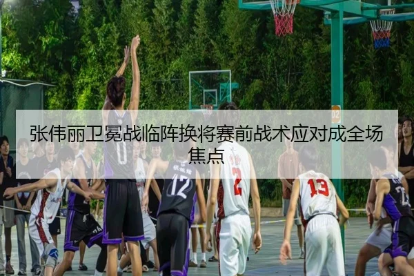 张伟丽卫冕战临阵换将赛前战术应对成全场焦点
