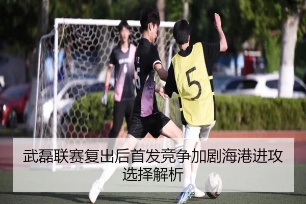 武磊联赛复出后首发竞争加剧海港进攻选择解析