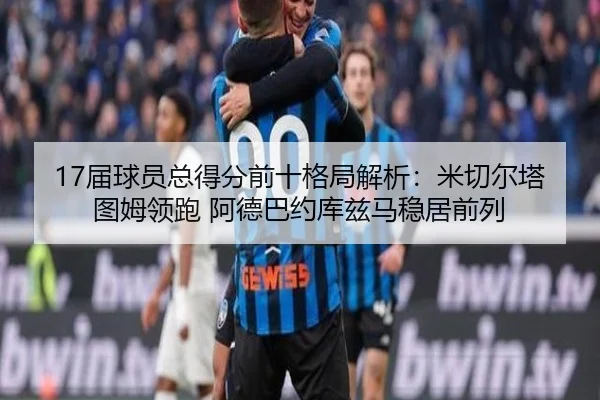 17届球员总得分前十格局解析：米切尔塔图姆领跑 阿德巴约库兹马稳居前列
